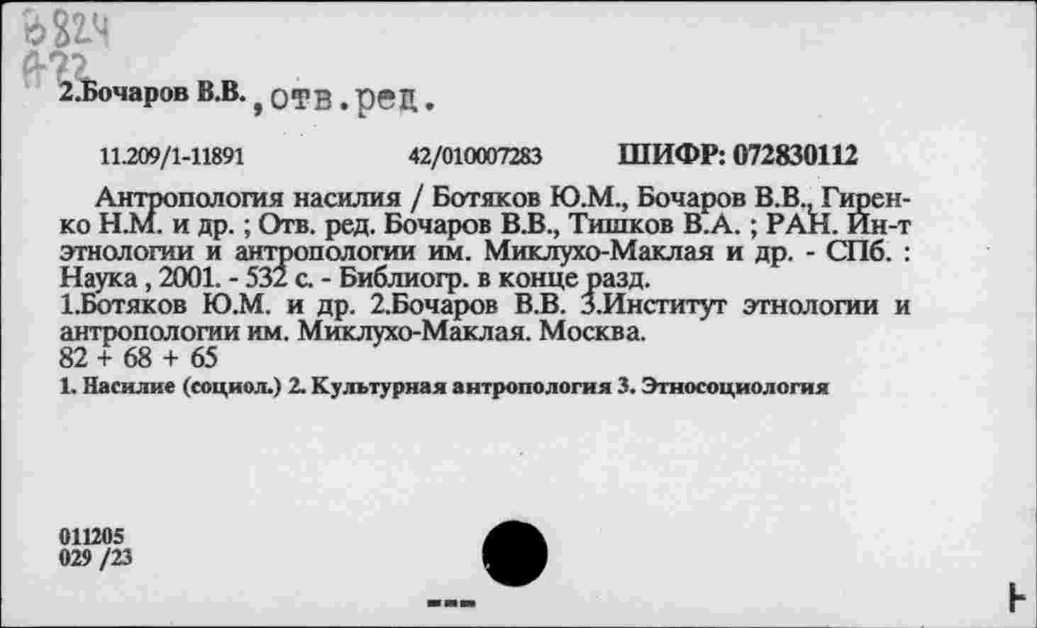 ﻿
2.Бочаров В.В. , отв , рец
11.209/1-11891	42/010007283 ШИФР: 072830112
Антропология насилия / Ботяков Ю.М., Бочаров В.В. Гиренко Н.М. и др.; Отв. ред. Бочаров В.В., Тишков В.А.; РАН. Ин-т этнологии и антропологии им. Миклухо-Маклая и др. - СПб. : Наука, 2001. - 532 с. - Библиогр. в конце разд.
1.Ботяков Ю.М. и др. 2.Бочаров В.В. З.Институт этнологии и антропологии им. Миклухо-Маклая. Москва.
82 + 68 + 65
1. Насилие (социол.) 2. Культурная антропология 3. Этносоциология
011205
029 /23